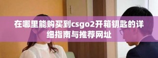 在哪里能购买到csgo2开箱钥匙的详细指南与推荐网址