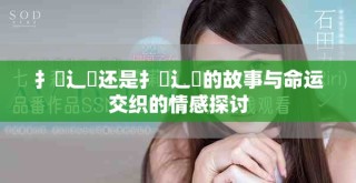 扌喿辶畐还是扌喿辶畐的故事与命运交织的情感探讨