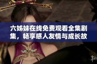 六姊妹在线免费观看全集剧集，畅享感人友情与成长故事