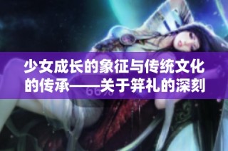 少女成长的象征与传统文化的传承——关于笄礼的深刻解读