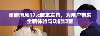 重磅消息17.c版本发布，为用户带来全新体验与功能调整