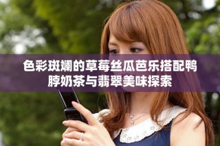色彩斑斓的草莓丝瓜芭乐搭配鸭脖奶茶与翡翠美味探索