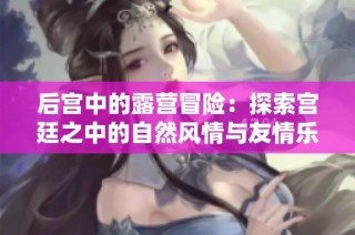 后宫中的露营冒险：探索宫廷之中的自然风情与友情乐趣