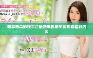 畅享西瓜影视平台最新电视剧免费观看精彩内容