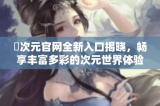 囧次元官网全新入口揭晓，畅享丰富多彩的次元世界体验