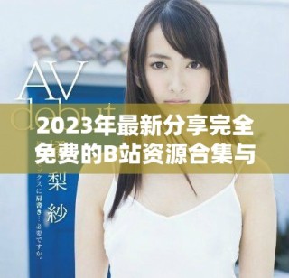 2023年最新分享完全免费的B站资源合集与使用指南