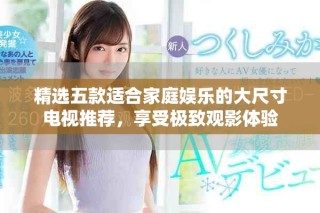 精选五款适合家庭娱乐的大尺寸电视推荐，享受极致观影体验