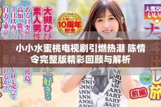 小小水蜜桃电视剧引燃热潮 陈情令完整版精彩回顾与解析