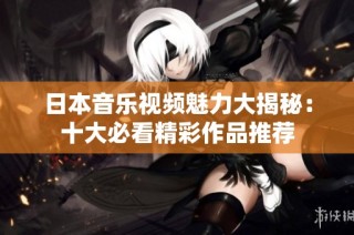 日本音乐视频魅力大揭秘：十大必看精彩作品推荐