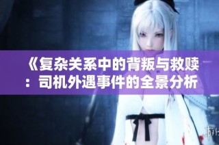 《复杂关系中的背叛与救赎：司机外遇事件的全景分析》