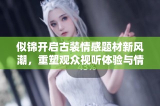 似锦开启古装情感题材新风潮，重塑观众视听体验与情感共鸣