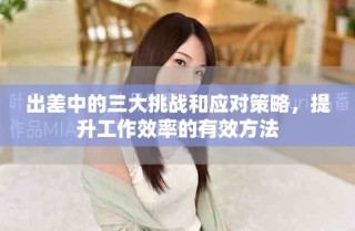 出差中的三大挑战和应对策略，提升工作效率的有效方法
