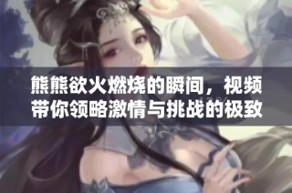 熊熊欲火燃烧的瞬间，视频带你领略激情与挑战的极致体验