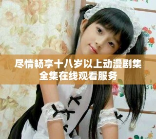 尽情畅享十八岁以上动漫剧集全集在线观看服务