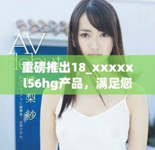 重磅推出18_xxxxxl56hg产品，满足您的多样需求与期待