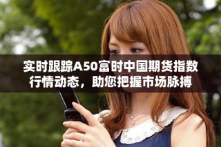 实时跟踪A50富时中国期货指数行情动态，助您把握市场脉搏