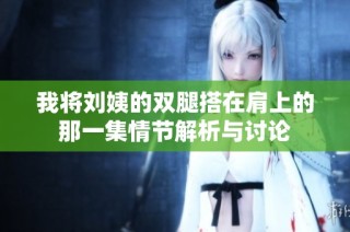 我将刘姨的双腿搭在肩上的那一集情节解析与讨论