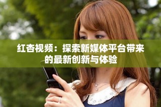 红杏视频：探索新媒体平台带来的最新创新与体验