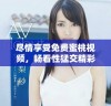 尽情享受免费蜜桃视频，畅看性猛交精彩片段让你大开眼界