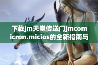 下载jm天堂传送门jmcomicron.micios的全新指南与推荐链接