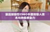 暴躁妹妹在CSGO中展现惊人技术与热情感染力