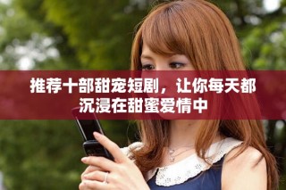 推荐十部甜宠短剧，让你每天都沉浸在甜蜜爱情中