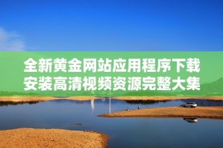全新黄金网站应用程序下载安装高清视频资源完整大集合