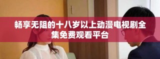 畅享无阻的十八岁以上动漫电视剧全集免费观看平台