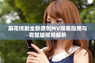 麻花传剧全新原创MV观看指南与完整版视频解析