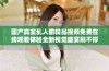 国产真实乱人偷精品视频免费在线观看体验全新视觉盛宴刷不停