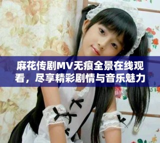 麻花传剧MV无痕全景在线观看，尽享精彩剧情与音乐魅力之旅