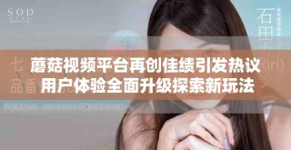 蘑菇视频平台再创佳绩引发热议 用户体验全面升级探索新玩法