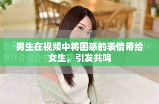 男生在视频中将困惑的表情带给女生，引发共鸣