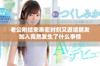 老公刚结束亲密时刻又邀请朋友加入竟然发生了什么事情