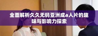 全面解析久久无码亚洲成a人片的趣味与影响力探索