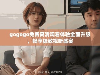 gogogo免费高清观看体验全面升级，畅享极致视听盛宴