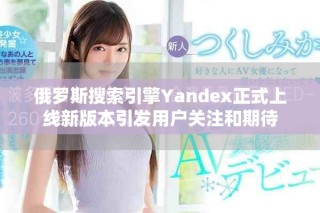俄罗斯搜索引擎Yandex正式上线新版本引发用户关注和期待