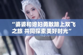 “婆婆和媳妇勇敢踏上双飞之旅 共同探索美好时光”