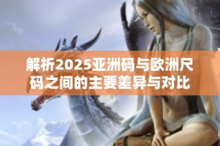 解析2025亚洲码与欧洲尺码之间的主要差异与对比