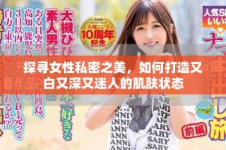 探寻女性私密之美，如何打造又白又深又迷人的肌肤状态