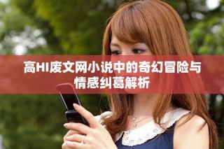 高HI废文网小说中的奇幻冒险与情感纠葛解析