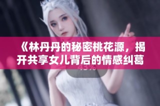 《林丹丹的秘密桃花源，揭开共享女儿背后的情感纠葛》