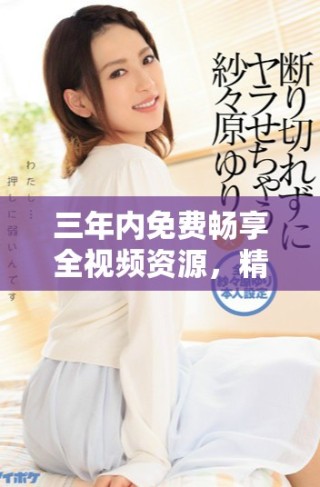 三年内免费畅享全视频资源，精彩不断等你来体验