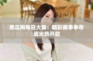 黑瓜网每日大赛：精彩赛事争夺战火热开启