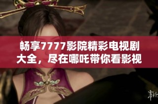 畅享7777影院精彩电视剧大全，尽在哪吒带你看影视的乐趣