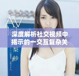 深度解析社交视频中揭示的一交互复杂关系与伦理困境