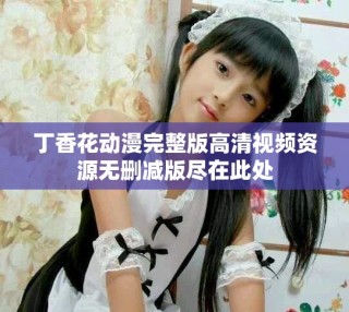 丁香花动漫完整版高清视频资源无删减版尽在此处