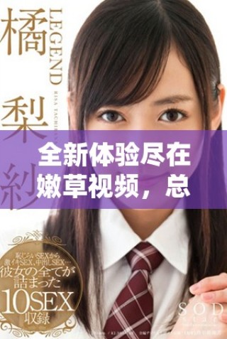 全新体验尽在嫩草视频，总有你喜欢的精彩内容等你来发现