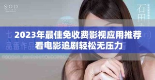 2023年最佳免收费影视应用推荐 看电影追剧轻松无压力