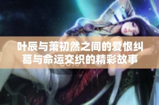 叶辰与萧初然之间的爱恨纠葛与命运交织的精彩故事